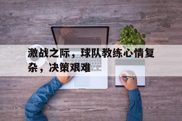 关于激战之际，球队教练心情复杂，决策艰难的信息
