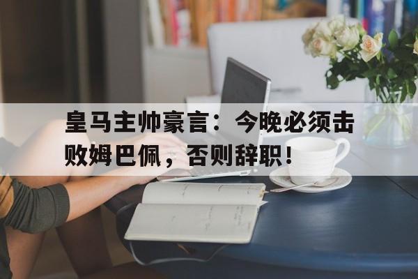 皇马主帅豪言：今晚必须击败姆巴佩，否则辞职！