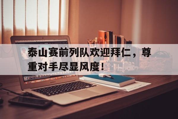 泰山赛前列队欢迎拜仁，尊重对手尽显风度！万众瞩目夹道欢迎